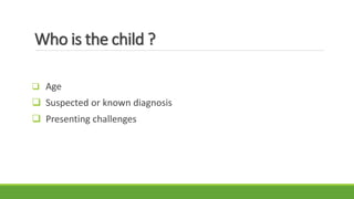 Who is the child ?
 Age
 Suspected or known diagnosis
 Presenting challenges
 