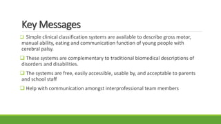 Key Messages
 Simple clinical classification systems are available to describe gross motor,
manual ability, eating and communication function of young people with
cerebral palsy.
 These systems are complementary to traditional biomedical descriptions of
disorders and disabilities.
 The systems are free, easily accessible, usable by, and acceptable to parents
and school staff
 Help with communication amongst interprofessional team members
 