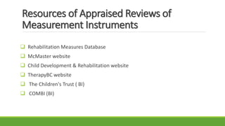 Resources of Appraised Reviews of
Measurement Instruments
 Rehabilitation Measures Database
 McMaster website
 Child Development & Rehabilitation website
 TherapyBC website
 The Children's Trust ( BI)
 COMBI (BI)
 
