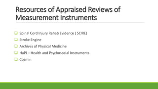 Resources of Appraised Reviews of
Measurement Instruments
 Spinal Cord Injury Rehab Evidence ( SCIRE)
 Stroke Engine
 Archives of Physical Medicine
 HaPI – Health and Psychosocial Instruments
 Cosmin
 