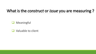 What is the construct or issue you are measuring ?
 Meaningful
 Valuable to client
 