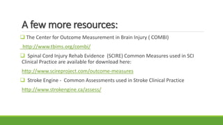 A few more resources:
 The Center for Outcome Measurement in Brain Injury ( COMBI)
http://www.tbims.org/combi/
 Spinal Cord Injury Rehab Evidence (SCIRE) Common Measures used in SCI
Clinical Practice are available for download here:
http://www.scireproject.com/outcome-measures
 Stroke Engine - Common Assessments used in Stroke Clinical Practice
http://www.strokengine.ca/assess/
 