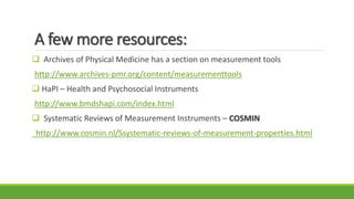 A few more resources:
 Archives of Physical Medicine has a section on measurement tools
http://www.archives-pmr.org/content/measurementtools
 HaPI – Health and Psychosocial Instruments
http://www.bmdshapi.com/index.html
 Systematic Reviews of Measurement Instruments – COSMIN
http://www.cosmin.nl/Ssystematic-reviews-of-measurement-properties.html
 