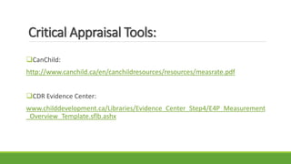 Critical Appraisal Tools:
CanChild:
http://www.canchild.ca/en/canchildresources/resources/measrate.pdf
CDR Evidence Center:
www.childdevelopment.ca/Libraries/Evidence_Center_Step4/E4P_Measurement
_Overview_Template.sflb.ashx
 