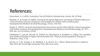References:
Amundson, S.J. (1995). Evaluation Tool of Children’s Handwriting. Homer, AK: OT Kids
Bartlett, D., & Purdie, B. (2005). Testing of the Spinal Alignment and Range of Motion Measure:
a discriminative measure of posture and flexibility for children with cerebral palsy.
Developmental Medicine & Child Neurology, 47(11), 739-743.
Bower, E. (2013), Using the Assisting Hand Assessment and the Mini-AHA for clinical evaluation
and further research and development. Developmental Medicine & Child Neurology, 55: 977–
978. doi: 10.1111/dmcn.12229
DeMatteo, C., Law, M., Russell, D., Pollock, N., Rosenbaum, P., & Walter, S. (1993). The reliability
and validity of Quality of Upper Extremity Skills Test. Physical and Occupational Therapy in
Pediatrics 13(2), 1-18.
de Vet, H. C. W., Terwee, C. B., Mokkink, L. B., & Knol, D. L. (2011). Measurement in medicine.
New York, NY: Cambridge University Press.505 class notes
 