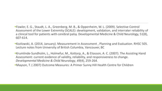 Fowler, E. G., Staudt, L. A., Greenberg, M. B., & Oppenheim, W. L. (2009). Selective Control
Assessment of the Lower Extremity (SCALE): development, validation, and interrater reliability of
a clinical tool for patients with cerebral palsy. Developmental Medicine & Child Neurology, 51(8),
607-614.
Kozlowski, A. (2014, January). Measurement in Assessment , Planning and Evaluation. RHSC 505.
Lecture notes from University of British Columbia, Vancouver, BC
Krumlinde‐Sundholm, L., Holmefur, M., Kottorp, A., & Eliasson, A. C. (2007). The Assisting Hand
Assessment: current evidence of validity, reliability, and responsiveness to change.
Developmental Medicine & Child Neurology, 49(4), 259-264.
Mayson, T. ( 2007) Outcome Measures: A Primer Sunny Hill Health Centre for Children
 