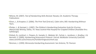 Milone, M. (2007). Test of Handwriting Skills-Revised. Novato, CA: Academic Therapy
Publications
Olsen, J., & Knapton, E. (2006). The Print Tool (2nd ed.). Cabin John, MD: Handwriting Without
Tears.
Phelps, J., & Stempel, L. (1987). The Children’s Handwriting Evaluation Scale for (Cursive,
Manuscript) Writing. Dallas, TX: Texas Scottish Rite Hospital for Crippled Children (Available thru
SoftDesign)
Pollack, N., Lockhart, J., Flowers, B., Sample, K., Webster, M., Farhat, L., Jacobson, J., Bradley, J. &
Barnetti, S. (2009). Handwriting Assessment Protocol- 2nd ed. McMaster University CanChild
www.canchild.ca/en/measures/handwritingassessment.asp
Reisman, J. (1999). Minnesota Handwriting Assessment: San Antonio, TX: Pearson
 