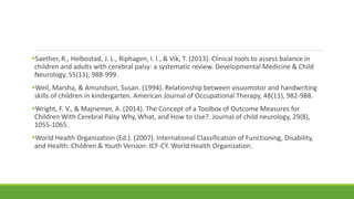 Saether, R., Helbostad, J. L., Riphagen, I. I., & Vik, T. (2013). Clinical tools to assess balance in
children and adults with cerebral palsy: a systematic review. Developmental Medicine & Child
Neurology, 55(11), 988-999.
Weil, Marsha, & Amundson, Susan. (1994). Relationship between visuomotor and handwriting
skills of children in kindergarten. American Journal of Occupational Therapy, 48(11), 982-988.
Wright, F. V., & Majnemer, A. (2014). The Concept of a Toolbox of Outcome Measures for
Children With Cerebral Palsy Why, What, and How to Use?. Journal of child neurology, 29(8),
1055-1065.
World Health Organization (Ed.). (2007). International Classification of Functioning, Disability,
and Health: Children & Youth Version: ICF-CY. World Health Organization.
 