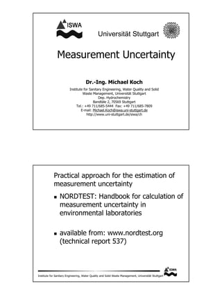 Annex 58



                                                          Universität Stuttgart


                          Measurement Uncertainty

                                                Dr.-Ing. Michael Koch
                                    Institute for Sanitary Engineering, Water Quality and Solid
                                             Waste Management, Universität Stuttgart
                                                        Dep. Hydrochemistry
                                                    Bandtäle 2, 70569 Stuttgart
                                         Tel.: +49 711/685-5444 Fax: +49 711/685-7809
                                            E-mail: Michael.Koch@iswa.uni-stuttgart.de
                                                http://www.uni-stuttgart.de/siwa/ch




                       Practical approach for the estimation of
                       measurement uncertainty
                            NORDTEST: Handbook for calculation of
                            measurement uncertainty in
                            environmental laboratories

                            available from: www.nordtest.org
                            (technical report 537)



           Institute for Sanitary Engineering, Water Quality and Solid Waste Management, Universität Stuttgart
 