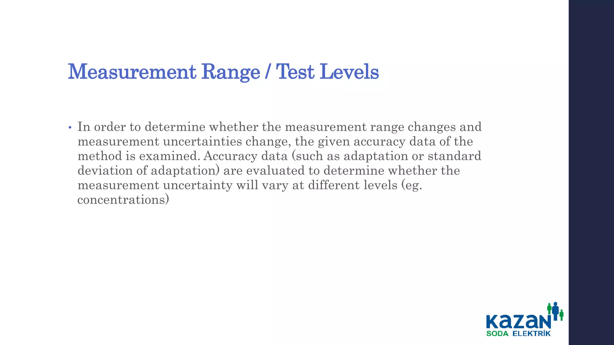 Measurement Range / Test Levels
• In order to determine whether the measurement range changes and
measurement uncertainties change, the given accuracy data of the
method is examined. Accuracy data (such as adaptation or standard
deviation of adaptation) are evaluated to determine whether the
measurement uncertainty will vary at different levels (eg.
concentrations)
 