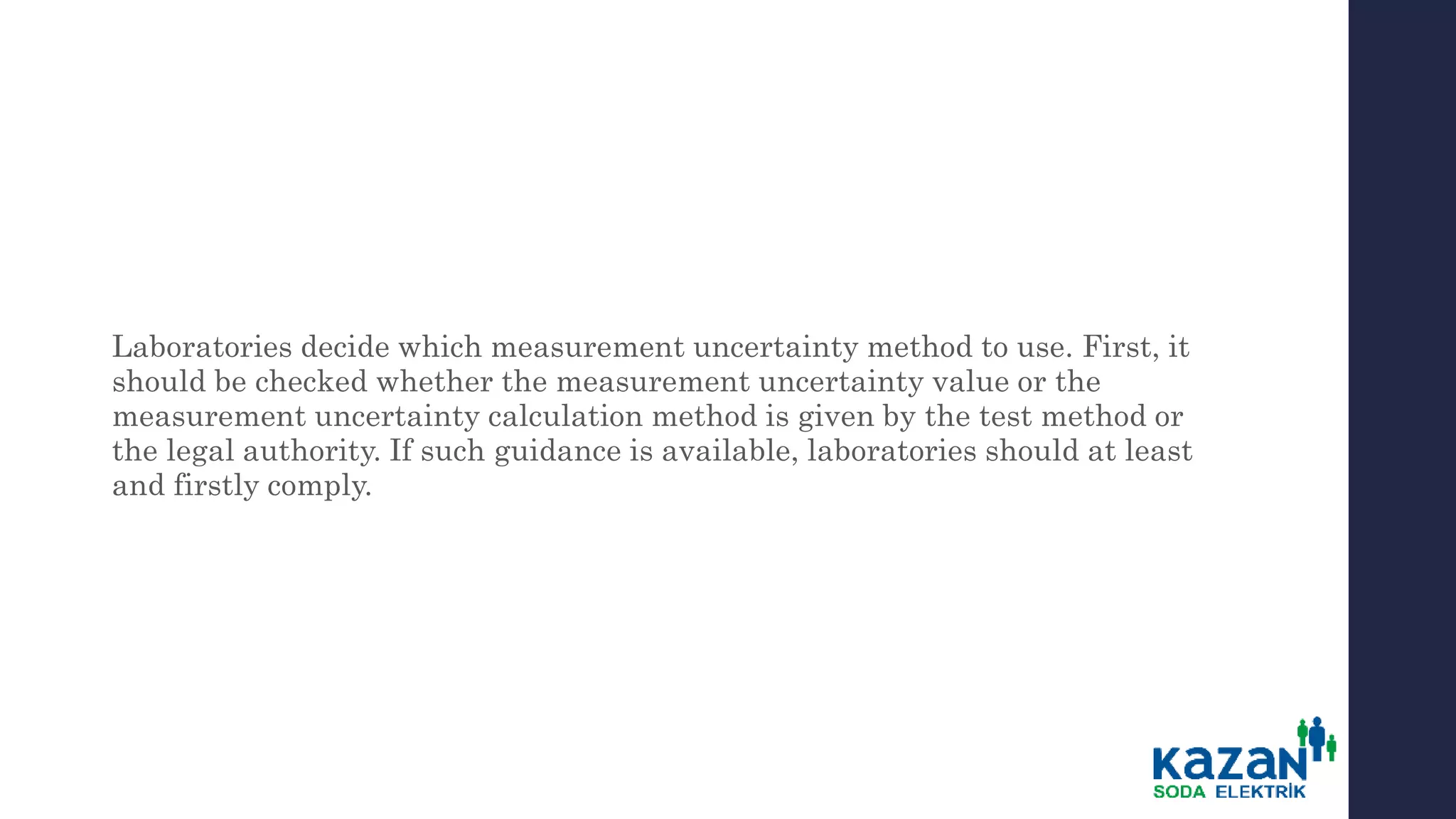 Laboratories decide which measurement uncertainty method to use. First, it
should be checked whether the measurement uncertainty value or the
measurement uncertainty calculation method is given by the test method or
the legal authority. If such guidance is available, laboratories should at least
and firstly comply.
 