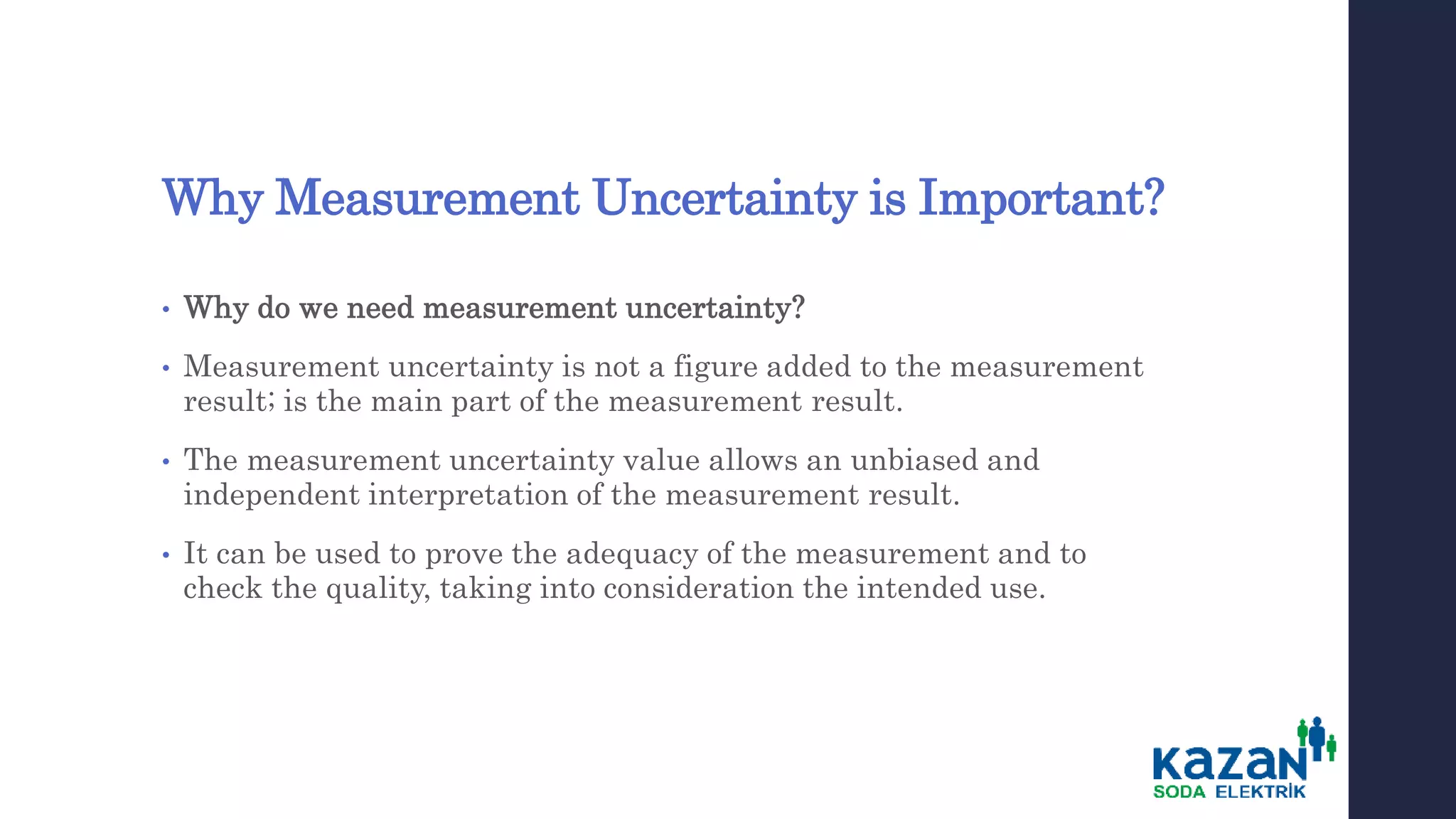 Why Measurement Uncertainty is Important?
• Why do we need measurement uncertainty?
• Measurement uncertainty is not a figure added to the measurement
result; is the main part of the measurement result.
• The measurement uncertainty value allows an unbiased and
independent interpretation of the measurement result.
• It can be used to prove the adequacy of the measurement and to
check the quality, taking into consideration the intended use.
 