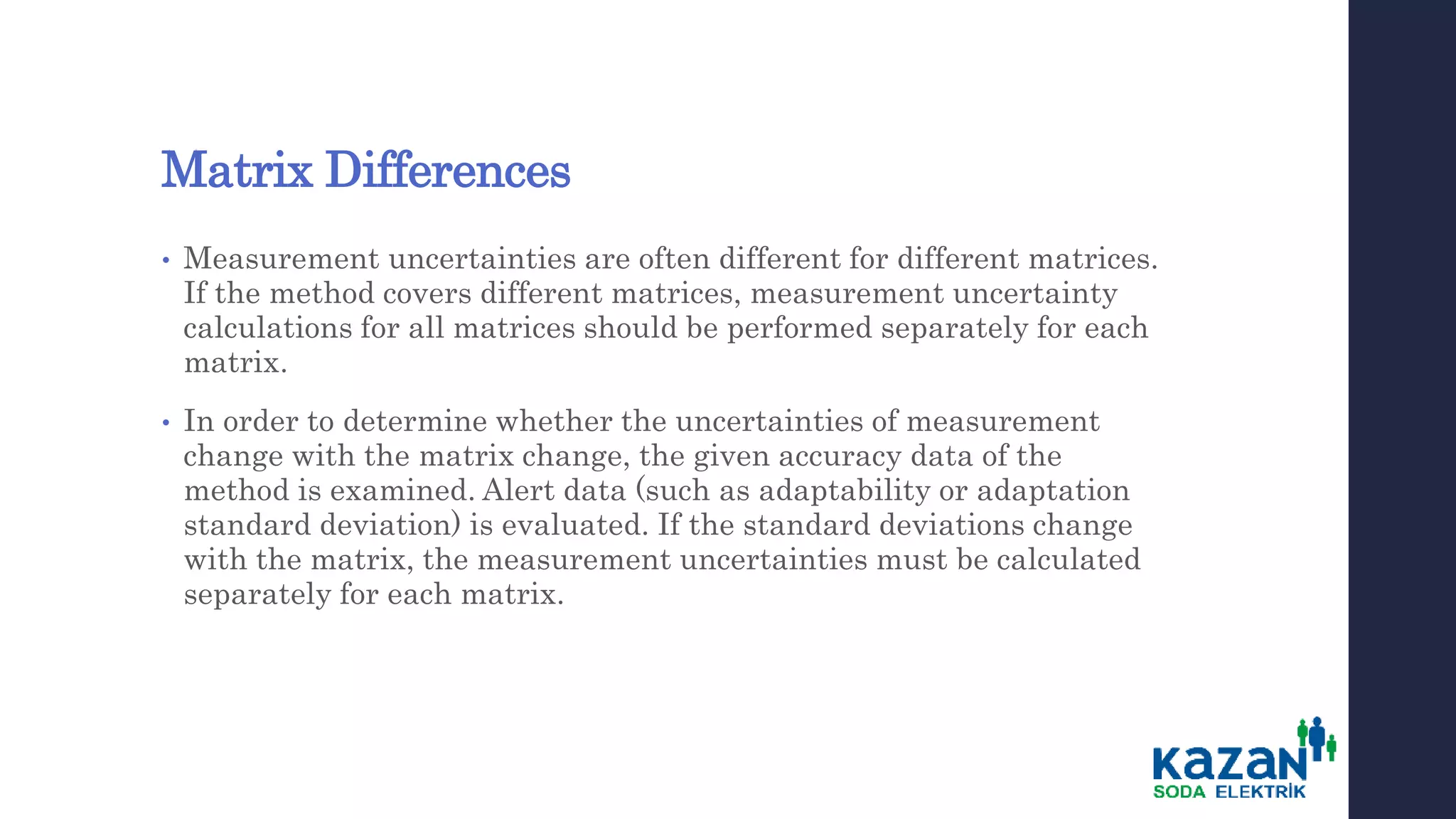 Matrix Differences
• Measurement uncertainties are often different for different matrices.
If the method covers different matrices, measurement uncertainty
calculations for all matrices should be performed separately for each
matrix.
• In order to determine whether the uncertainties of measurement
change with the matrix change, the given accuracy data of the
method is examined. Alert data (such as adaptability or adaptation
standard deviation) is evaluated. If the standard deviations change
with the matrix, the measurement uncertainties must be calculated
separately for each matrix.
 