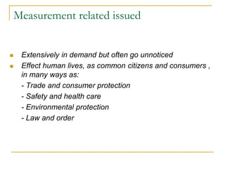 Measurement related issued
 Extensively in demand but often go unnoticed
 Effect human lives, as common citizens and consumers ,
in many ways as:
- Trade and consumer protection
- Safety and health care
- Environmental protection
- Law and order
 
