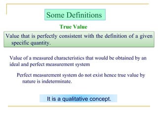 It is a qualitative concept.
Some Definitions
Value that is perfectly consistent with the definition of a given
specific quantity.
Value of a measured characteristics that would be obtained by an
ideal and perfect measurement system
Perfect measurement system do not exist hence true value by
nature is indeterminate.
True Value
 