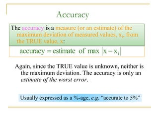 Accuracy
Again, since the TRUE value is unknown, neither is
the maximum deviation. The accuracy is only an
estimate of the worst error.
i
x
x
max
of
estimate
accuracy 

The accuracy is a measure (or an estimate) of the
maximum deviation of measured values, xi, from
the TRUE value, x:
Usually expressed as a %-age, e.g. “accurate to 5%”
 