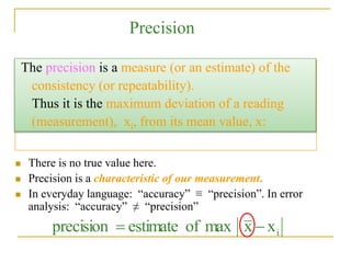 Precision
 There is no true value here.
 Precision is a characteristic of our measurement.
 In everyday language: “accuracy” ≡ “precision”. In error
analysis: “accuracy” ≠ “precision”
i
x
x
max
of
estimate
precision 

The precision is a measure (or an estimate) of the
consistency (or repeatability).
Thus it is the maximum deviation of a reading
(measurement), xi, from its mean value, x:
 