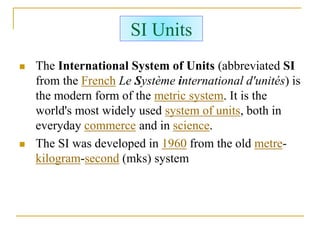 SI Units
 The International System of Units (abbreviated SI
from the French Le Système international d'unités) is
the modern form of the metric system. It is the
world's most widely used system of units, both in
everyday commerce and in science.
 The SI was developed in 1960 from the old metre-
kilogram-second (mks) system
 