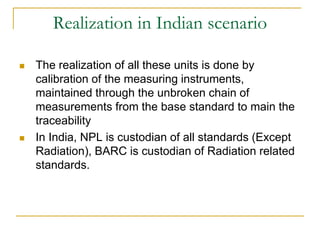Realization in Indian scenario
 The realization of all these units is done by
calibration of the measuring instruments,
maintained through the unbroken chain of
measurements from the base standard to main the
traceability
 In India, NPL is custodian of all standards (Except
Radiation), BARC is custodian of Radiation related
standards.
 
