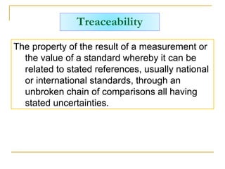 Treaceability
The property of the result of a measurement or
the value of a standard whereby it can be
related to stated references, usually national
or international standards, through an
unbroken chain of comparisons all having
stated uncertainties.
 
