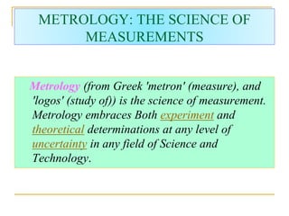 METROLOGY: THE SCIENCE OF
MEASUREMENTS
Metrology (from Greek 'metron' (measure), and
'logos' (study of)) is the science of measurement.
Metrology embraces Both experiment and
theoretical determinations at any level of
uncertainty in any field of Science and
Technology.
 