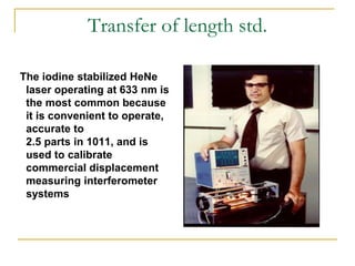 Transfer of length std.
The iodine stabilized HeNe
laser operating at 633 nm is
the most common because
it is convenient to operate,
accurate to
2.5 parts in 1011, and is
used to calibrate
commercial displacement
measuring interferometer
systems
 