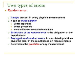 Two types of errors
 Random error
 Always present in every physical measurement
 It can be made smaller
 Better apparatus
 Better procedure
 More uniform or controlled conditions
 Estimation of the random error is the obligation of the
experimenter
 Propagation of random errors in calculated quantities
gives the error in the result based on measurements
 Determines the precision of any measurement
 