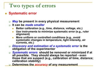 Two types of errors
 Systematic error
 May be present in every physical measurement
 It can be made smaller
 Better calibration (e.g., time, distance, voltage, etc.)
 Use instruments to minimize systematic error (e.g., ruler
alignment)
 More uniform or controlled conditions (e.g., avoid
systematic changes in temperature, light intensity, air
currents, etc.)
 Discovery and estimation of a systematic error is the
obligation of the experimenter
 Systematic errors should be removed or minimized if at
all possible. They should always be reported - even
those that are suspect (e.g., calibration of time, distance;
calibration stability)
 Determines the accuracy of any measurement
 
