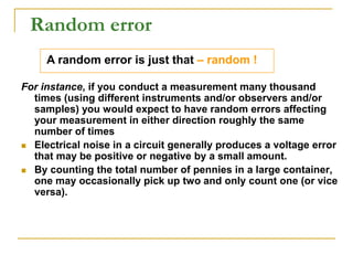 Random error
For instance, if you conduct a measurement many thousand
times (using different instruments and/or observers and/or
samples) you would expect to have random errors affecting
your measurement in either direction roughly the same
number of times
 Electrical noise in a circuit generally produces a voltage error
that may be positive or negative by a small amount.
 By counting the total number of pennies in a large container,
one may occasionally pick up two and only count one (or vice
versa).
A random error is just that – random !
 