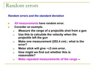 Random errors
Random errors and the standard deviation
 All measurements have random error.
 Consider an example.
 Measure the range of a projectile shot from a gun
 Use this to calculate the velocity when the
projectile left the gun
 Make one measurement (202.4 cm) ; what is the
error?
 Meter stick will give ~3 mm error.
 How might we find out whether this is
reasonable?
 Make repeated measurements of the range --
 