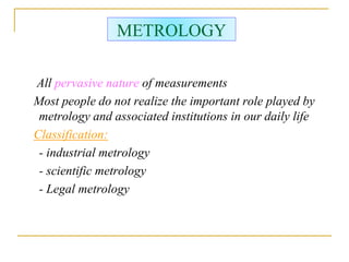 METROLOGY
All pervasive nature of measurements
Most people do not realize the important role played by
metrology and associated institutions in our daily life
Classification:
- industrial metrology
- scientific metrology
- Legal metrology
 
