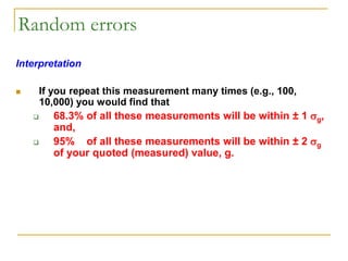 Random errors
Interpretation
 If you repeat this measurement many times (e.g., 100,
10,000) you would find that
 68.3% of all these measurements will be within ± 1 g,
and,
 95% of all these measurements will be within ± 2 g
of your quoted (measured) value, g.
 