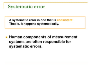 Systematic error
 Human components of measurement
systems are often responsible for
systematic errors.
A systematic error is one that is consistent.
That is, it happens systematically.
 