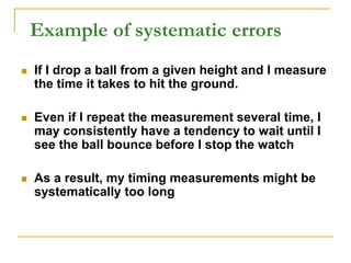 Example of systematic errors
 If I drop a ball from a given height and I measure
the time it takes to hit the ground.
 Even if I repeat the measurement several time, I
may consistently have a tendency to wait until I
see the ball bounce before I stop the watch
 As a result, my timing measurements might be
systematically too long
 