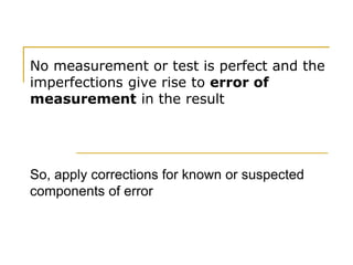 No measurement or test is perfect and the
imperfections give rise to error of
measurement in the result
So, apply corrections for known or suspected
components of error
 