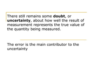 There still remains some doubt, or
uncertainty, about how well the result of
measurement represents the true value of
the quantity being measured.
The error is the main contributor to the
uncertainty
 