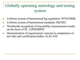 Globally operating metrology and testing
system
 Uniform system of harmonized leg regulation: WTO/OIML
 Uniform system of harmonized standards: ISO/IEC
 Worldwide recognition of traceability measurement results
on the basis of SI : CIPM/BIPM
 Harmonization of requirements concern in competence of
test labs and certification bodies: ILAC/IAF
 