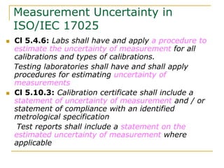 Measurement Uncertainty in
ISO/IEC 17025
 Cl 5.4.6: Labs shall have and apply a procedure to
estimate the uncertainty of measurement for all
calibrations and types of calibrations.
Testing laboratories shall have and shall apply
procedures for estimating uncertainty of
measurements
 Cl 5.10.3: Calibration certificate shall include a
statement of uncertainty of measurement and / or
statement of compliance with an identified
metrological specification
Test reports shall include a statement on the
estimated uncertainty of measurement where
applicable
 