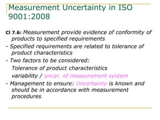 Measurement Uncertainty in ISO
9001:2008
Cl 7.6: Measurement provide evidence of conformity of
products to specified requirements
- Specified requirements are related to tolerance of
product characteristics
- Two factors to be considered:
Tolerance of product characteristics
variability / uncer. of measurement system
- Management to ensure: Uncertainty is known and
should be in accordance with measurement
procedures
 
