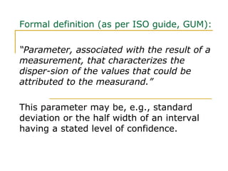 Formal definition (as per ISO guide, GUM):
“Parameter, associated with the result of a
measurement, that characterizes the
disper-sion of the values that could be
attributed to the measurand.”
This parameter may be, e.g., standard
deviation or the half width of an interval
having a stated level of confidence.
 