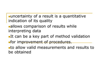 uncertainty of a result is a quantitative
indication of its quality
allows comparison of results while
interpreting data
It can be a key part of method validation
for improvement of procedures.
to allow valid measurements and results to
be obtained
 