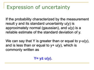 Expression of uncertainty
If the probability characterized by the measurement
result y and its standard uncertainty u(y) is
approximately normal (gaussian), and u(y) is a
reliable estimate of the standard deviation of y.
We can say that Y is greater than or equal to y-u(y),
and is less than or equal to y+ u(y), which is
commonly written as
Y= y± u(y).
 