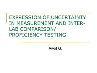 EXPRESSION OF UNCERTAINTY
IN MEASUREMENT AND INTER-
LAB COMPARISON/
PROFICIENCY TESTING
Awot G.
 