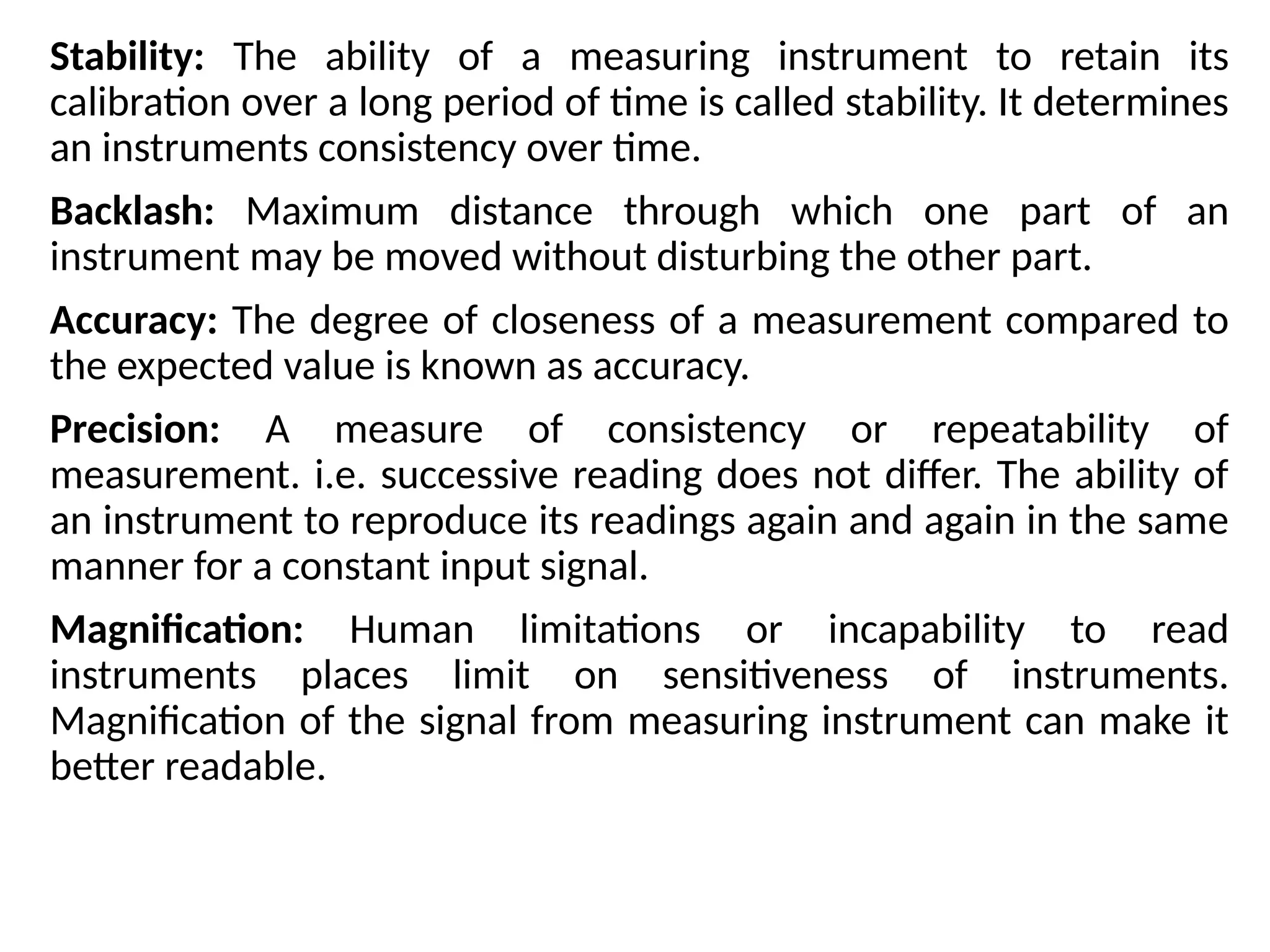 Stability: The ability of a measuring instrument to retain its
calibration over a long period of time is called stability. It determines
an instruments consistency over time.
Backlash: Maximum distance through which one part of an
instrument may be moved without disturbing the other part.
Accuracy: The degree of closeness of a measurement compared to
the expected value is known as accuracy.
Precision: A measure of consistency or repeatability of
measurement. i.e. successive reading does not differ. The ability of
an instrument to reproduce its readings again and again in the same
manner for a constant input signal.
Magnification: Human limitations or incapability to read
instruments places limit on sensitiveness of instruments.
Magnification of the signal from measuring instrument can make it
better readable.
 