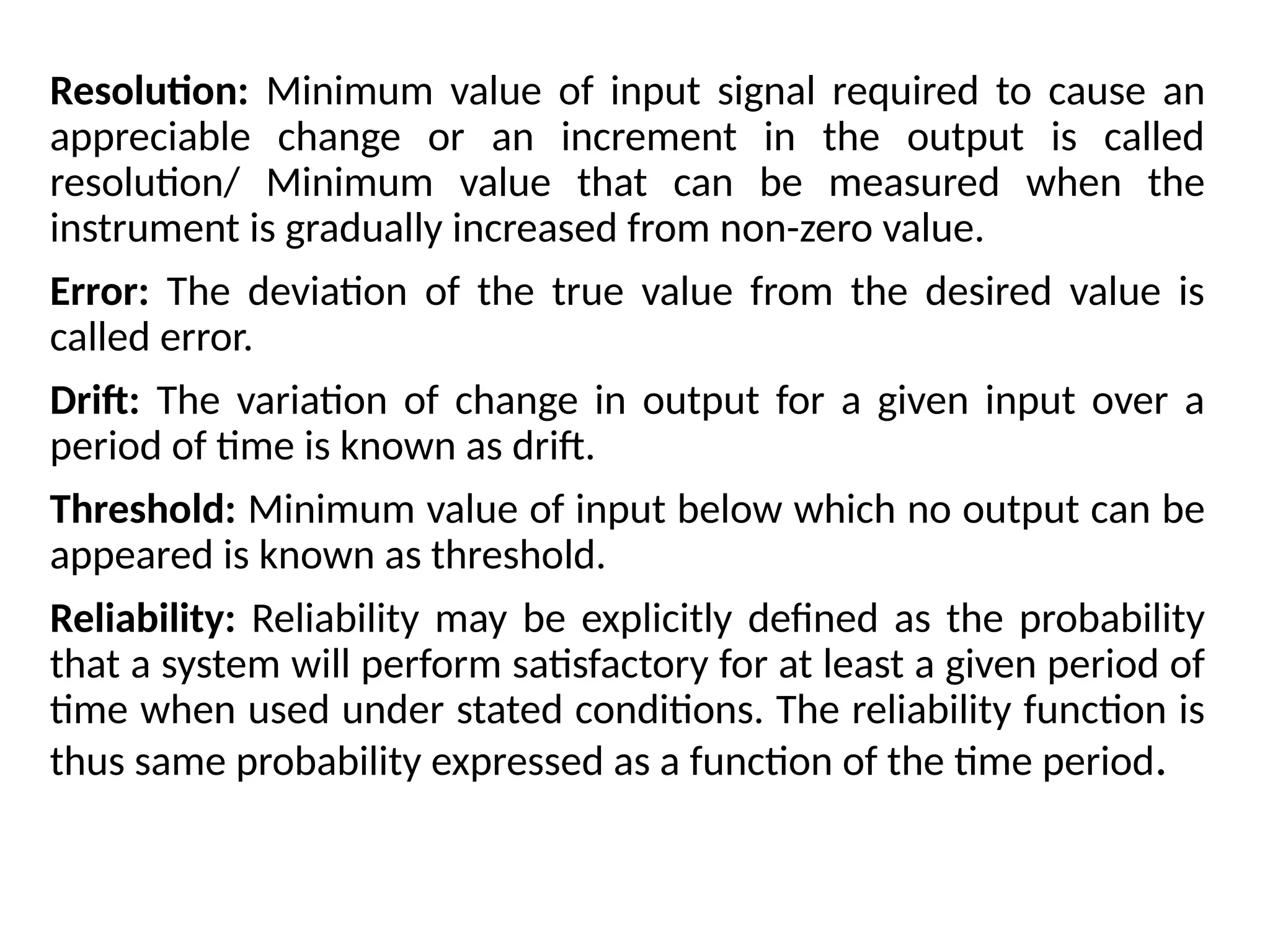 Resolution: Minimum value of input signal required to cause an
appreciable change or an increment in the output is called
resolution/ Minimum value that can be measured when the
instrument is gradually increased from non-zero value.
Error: The deviation of the true value from the desired value is
called error.
Drift: The variation of change in output for a given input over a
period of time is known as drift.
Threshold: Minimum value of input below which no output can be
appeared is known as threshold.
Reliability: Reliability may be explicitly defined as the probability
that a system will perform satisfactory for at least a given period of
time when used under stated conditions. The reliability function is
thus same probability expressed as a function of the time period.
 