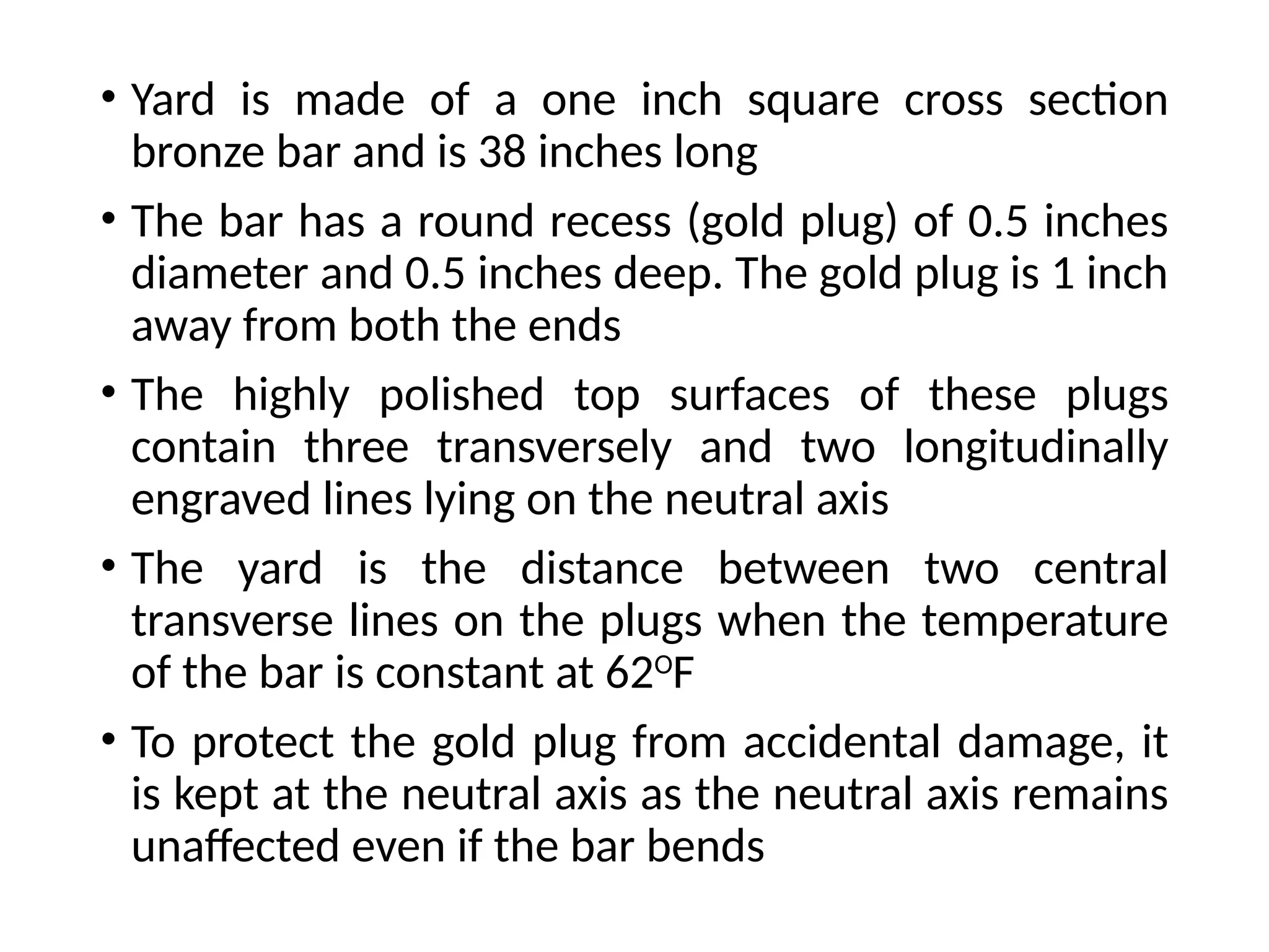• Yard is made of a one inch square cross section
bronze bar and is 38 inches long
• The bar has a round recess (gold plug) of 0.5 inches
diameter and 0.5 inches deep. The gold plug is 1 inch
away from both the ends
• The highly polished top surfaces of these plugs
contain three transversely and two longitudinally
engraved lines lying on the neutral axis
• The yard is the distance between two central
transverse lines on the plugs when the temperature
of the bar is constant at 62O
F
• To protect the gold plug from accidental damage, it
is kept at the neutral axis as the neutral axis remains
unaffected even if the bar bends
 