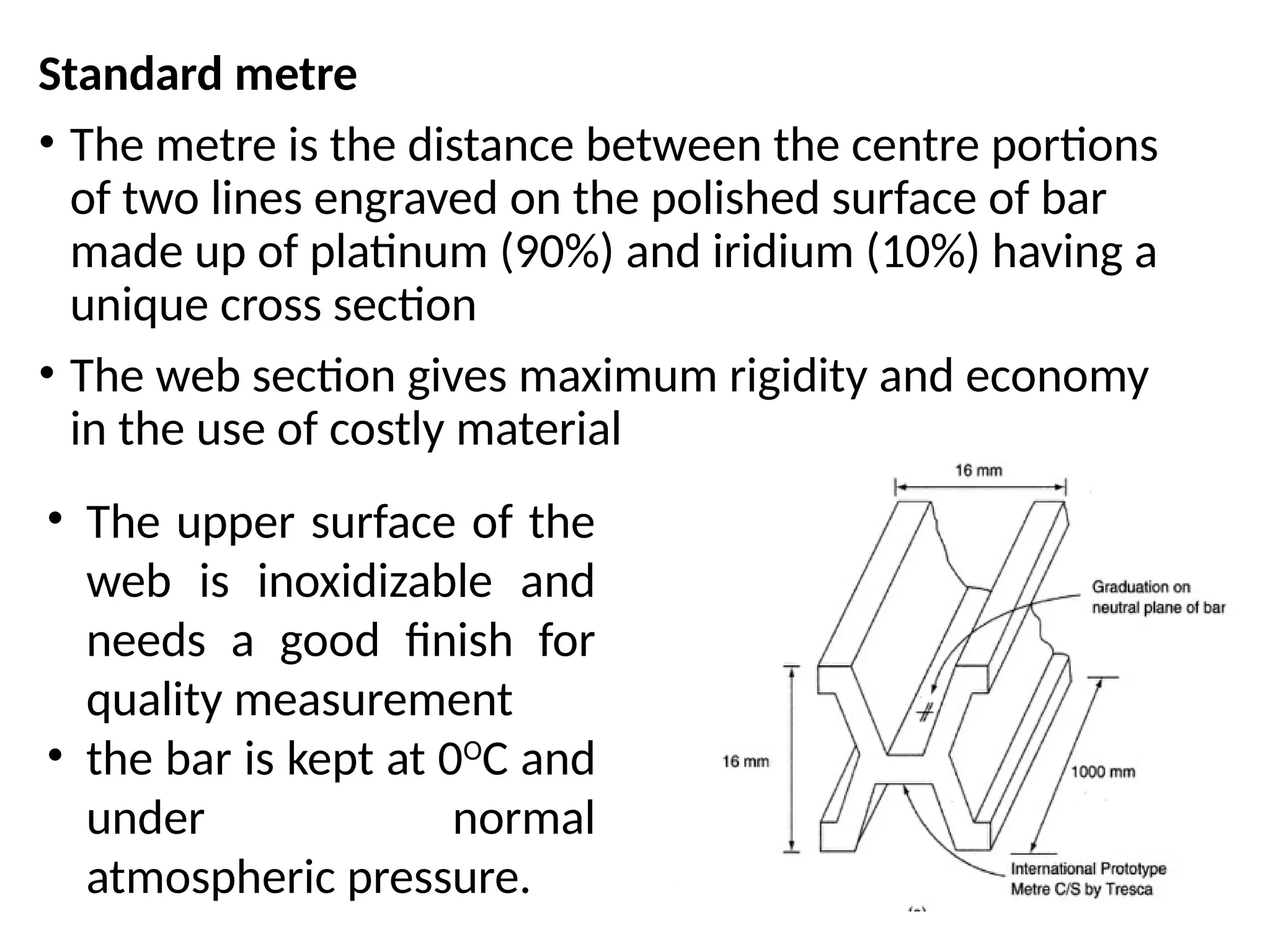 Standard metre
• The metre is the distance between the centre portions
of two lines engraved on the polished surface of bar
made up of platinum (90%) and iridium (10%) having a
unique cross section
• The web section gives maximum rigidity and economy
in the use of costly material
• The upper surface of the
web is inoxidizable and
needs a good finish for
quality measurement
• the bar is kept at 0O
C and
under normal
atmospheric pressure.
 