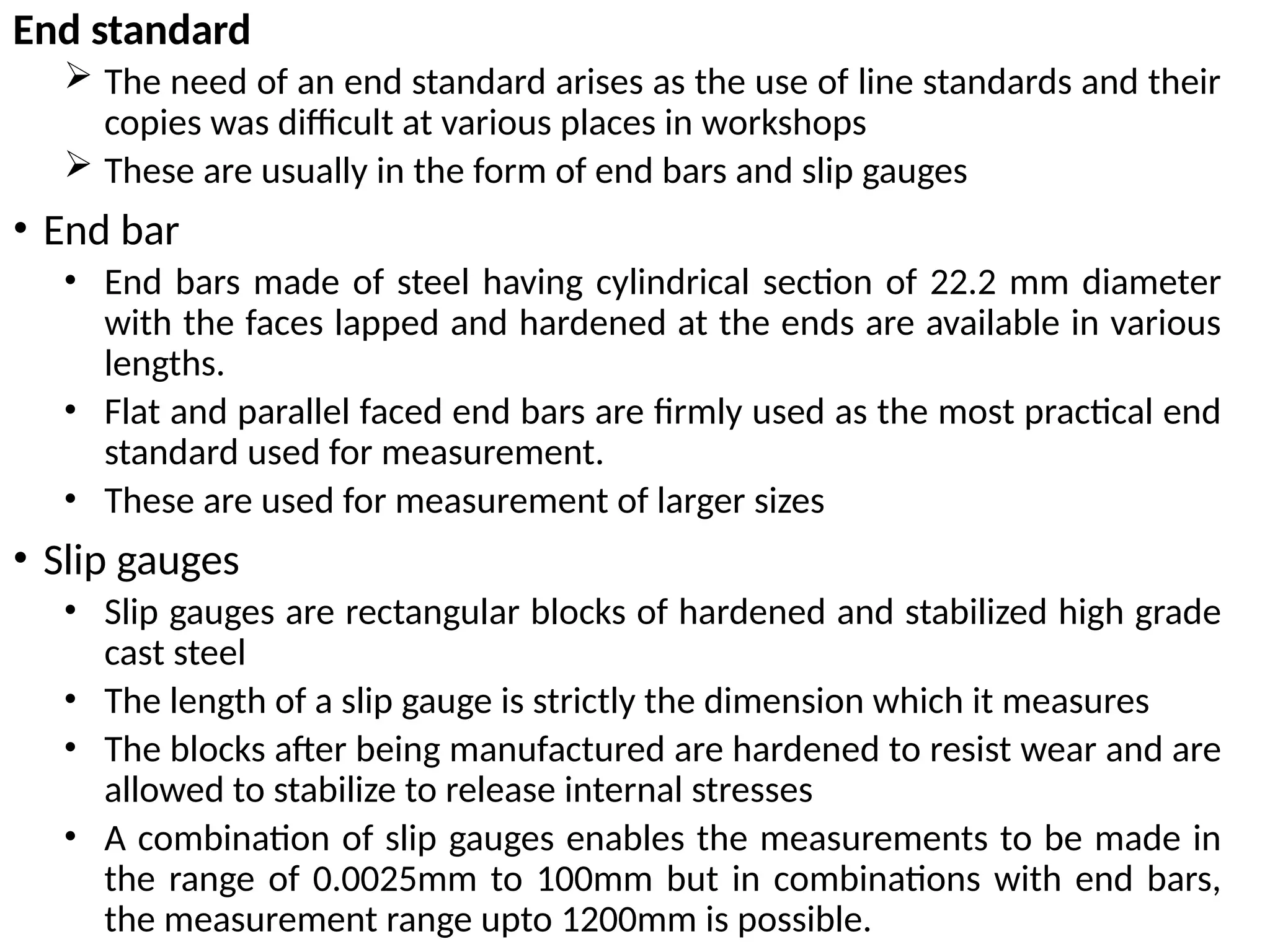 End standard
 The need of an end standard arises as the use of line standards and their
copies was difficult at various places in workshops
 These are usually in the form of end bars and slip gauges
• End bar
• End bars made of steel having cylindrical section of 22.2 mm diameter
with the faces lapped and hardened at the ends are available in various
lengths.
• Flat and parallel faced end bars are firmly used as the most practical end
standard used for measurement.
• These are used for measurement of larger sizes
• Slip gauges
• Slip gauges are rectangular blocks of hardened and stabilized high grade
cast steel
• The length of a slip gauge is strictly the dimension which it measures
• The blocks after being manufactured are hardened to resist wear and are
allowed to stabilize to release internal stresses
• A combination of slip gauges enables the measurements to be made in
the range of 0.0025mm to 100mm but in combinations with end bars,
the measurement range upto 1200mm is possible.
 