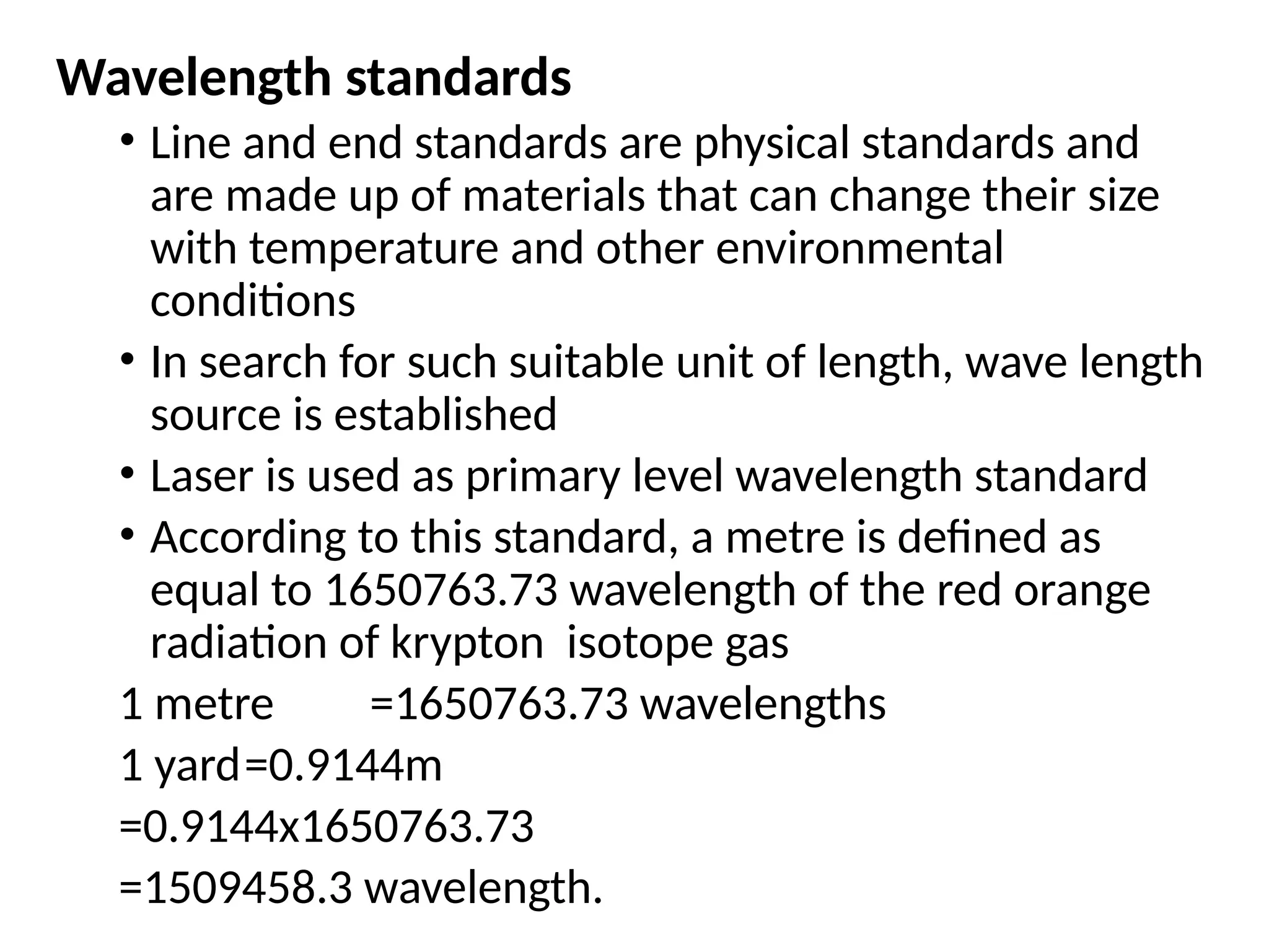 Wavelength standards
• Line and end standards are physical standards and
are made up of materials that can change their size
with temperature and other environmental
conditions
• In search for such suitable unit of length, wave length
source is established
• Laser is used as primary level wavelength standard
• According to this standard, a metre is defined as
equal to 1650763.73 wavelength of the red orange
radiation of krypton isotope gas
1 metre =1650763.73 wavelengths
1 yard=0.9144m
=0.9144x1650763.73
=1509458.3 wavelength.
 