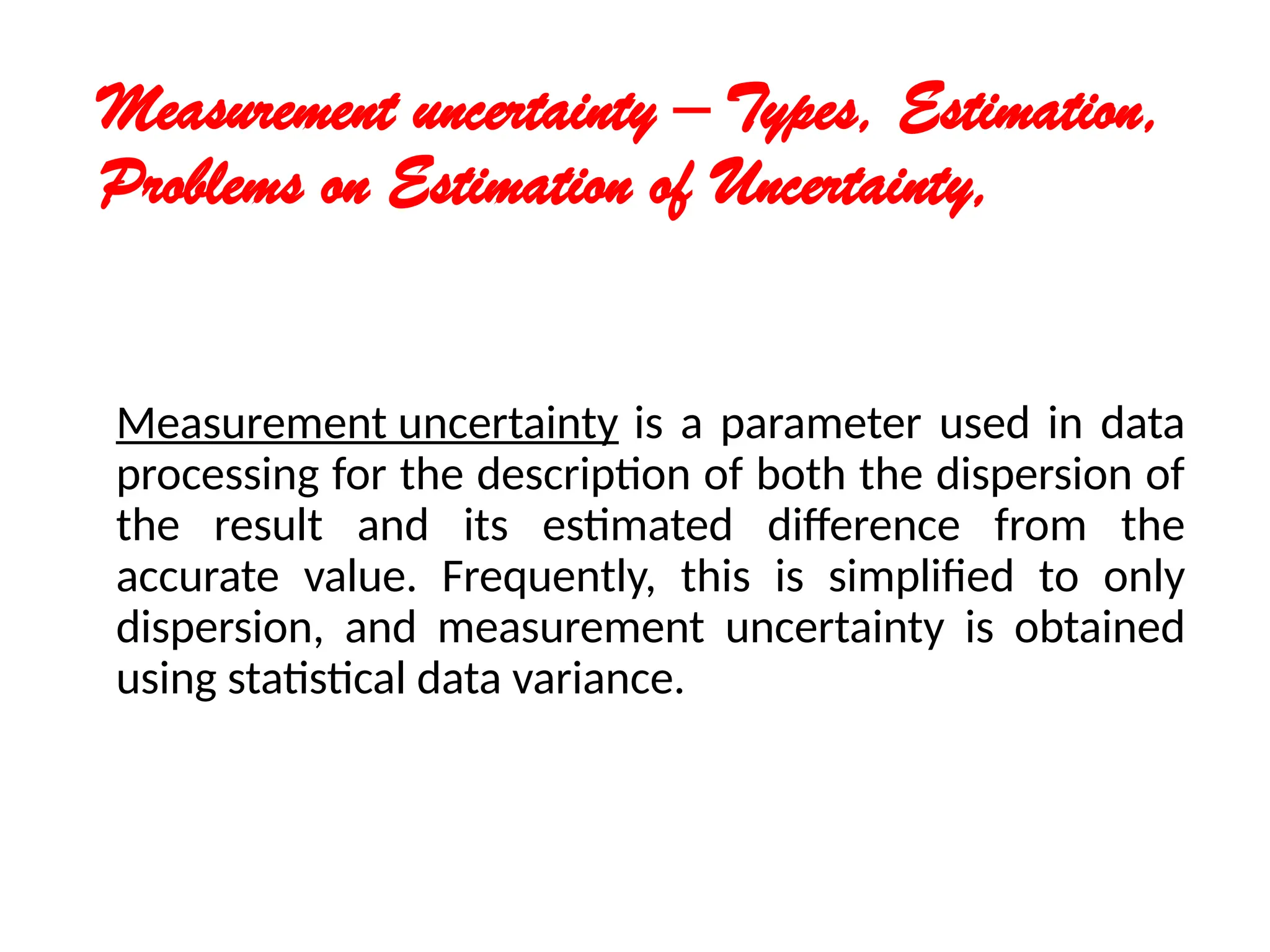 Measurement uncertainty – Types, Estimation,
Problems on Estimation of Uncertainty,
Measurement uncertainty is a parameter used in data
processing for the description of both the dispersion of
the result and its estimated difference from the
accurate value. Frequently, this is simplified to only
dispersion, and measurement uncertainty is obtained
using statistical data variance.
 